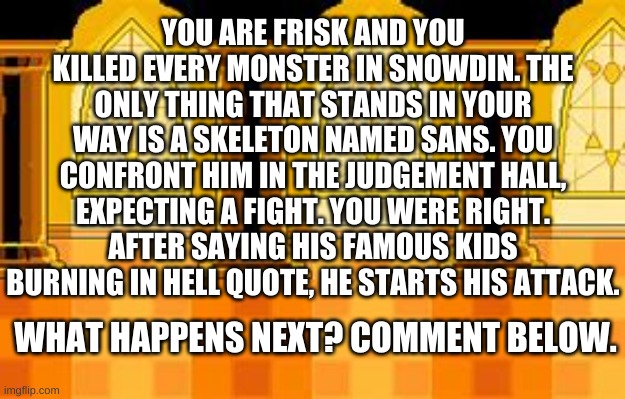YOUR Sans battle (prologue) | YOU ARE FRISK AND YOU KILLED EVERY MONSTER IN SNOWDIN. THE ONLY THING THAT STANDS IN YOUR WAY IS A SKELETON NAMED SANS. YOU CONFRONT HIM IN THE JUDGEMENT HALL, EXPECTING A FIGHT. YOU WERE RIGHT. AFTER SAYING HIS FAMOUS KIDS BURNING IN HELL QUOTE, HE STARTS HIS ATTACK. WHAT HAPPENS NEXT? COMMENT BELOW. | image tagged in memes,funny,undertale,sans,frisk,genocide | made w/ Imgflip meme maker