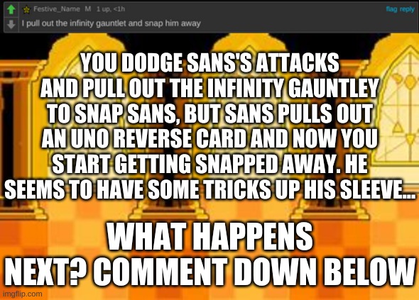 YOUR Sans battle (part 1) | YOU DODGE SANS'S ATTACKS AND PULL OUT THE INFINITY GAUNTLEY TO SNAP SANS, BUT SANS PULLS OUT AN UNO REVERSE CARD AND NOW YOU START GETTING SNAPPED AWAY. HE SEEMS TO HAVE SOME TRICKS UP HIS SLEEVE... WHAT HAPPENS NEXT? COMMENT DOWN BELOW | image tagged in memes,funny,undertale,sans,frisk,genocide | made w/ Imgflip meme maker