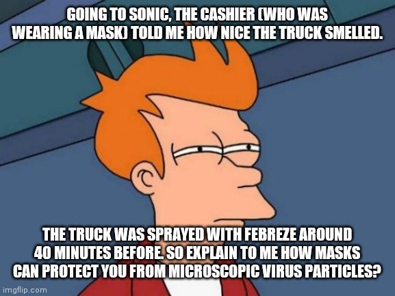 Yep. Masks are DEFINITELY doing the job. | GOING TO SONIC, THE CASHIER (WHO WAS WEARING A MASK) TOLD ME HOW NICE THE TRUCK SMELLED. THE TRUCK WAS SPRAYED WITH FEBREZE AROUND 40 MINUTES BEFORE. SO EXPLAIN TO ME HOW MASKS CAN PROTECT YOU FROM MICROSCOPIC VIRUS PARTICLES? | image tagged in memes,futurama fry | made w/ Imgflip meme maker