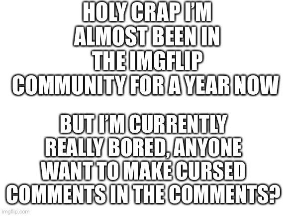 Bored as heck here | HOLY CRAP I’M ALMOST BEEN IN THE IMGFLIP COMMUNITY FOR A YEAR NOW; BUT I’M CURRENTLY REALLY BORED, ANYONE WANT TO MAKE CURSED COMMENTS IN THE COMMENTS? | image tagged in blank white template,bored,gifs,haha tags go brrr | made w/ Imgflip meme maker