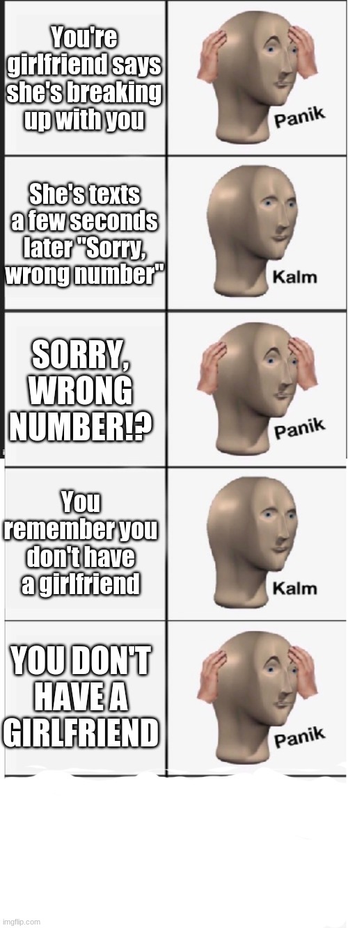 i hope this is relatable as well |  You're girlfriend says she's breaking up with you; She's texts a few seconds later "Sorry, wrong number"; SORRY, WRONG NUMBER!? You remember you don't have a girlfriend; YOU DON'T HAVE A GIRLFRIEND | image tagged in panik kalm panik kalm panik kalm | made w/ Imgflip meme maker