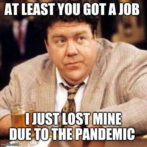 Norm Cheers | AT LEAST YOU GOT A JOB I JUST LOST MINE DUE TO THE PANDEMIC | image tagged in norm cheers | made w/ Imgflip meme maker