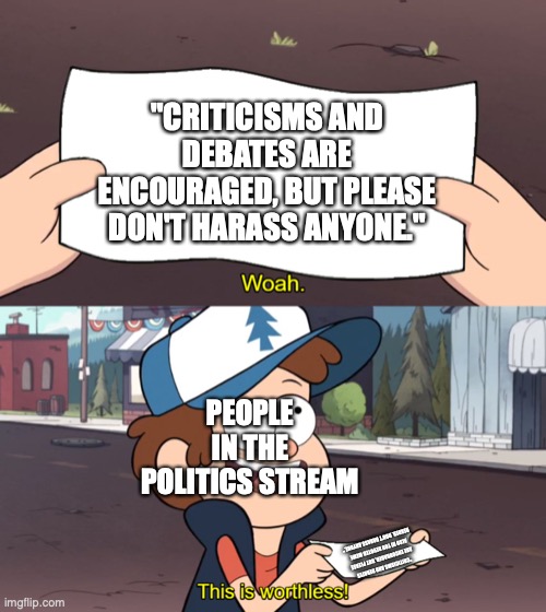 its right up there in the rules | "CRITICISMS AND DEBATES ARE ENCOURAGED, BUT PLEASE DON'T HARASS ANYONE."; PEOPLE IN THE POLITICS STREAM; "CRITICISMS AND DEBATES ARE ENCOURAGED, BUT PLEASE ALSO HI YOU DEVOTED MEME READER. DON'T HARASS ANYONE." | image tagged in this is useless,this is worthless,gravity falls,politics,political meme | made w/ Imgflip meme maker