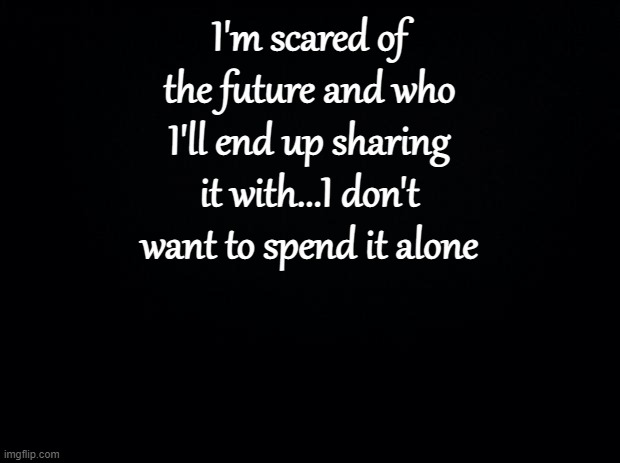 . | I'm scared of the future and who I'll end up sharing it with...I don't want to spend it alone | image tagged in black background | made w/ Imgflip meme maker