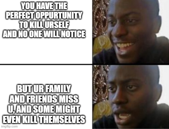 Oh yeah! Oh no... | YOU HAVE THE PERFECT OPPURTUNITY TO KILL URSELF AND NO ONE WILL NOTICE; BUT UR FAMILY AND FRIENDS MISS U, AND SOME MIGHT EVEN KILL THEMSELVES | image tagged in oh yeah oh no | made w/ Imgflip meme maker