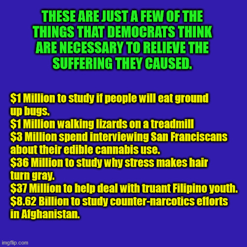 Democrats have no end to the pork they will stuff in bills to spend this country into oblivion. | $1 Million to study if people will eat ground

up bugs.
$1 Million walking lizards on a treadmill
$3 Million spend interviewing San Franciscans about their edible cannabis use.
$36 Million to study why stress makes hair
turn gray.
$37 Million to help deal with truant Filipino youth.
$8.62 Billion to study counter-narcotics efforts
in Afghanistan. THESE ARE JUST A FEW OF THE

THINGS THAT DEMOCRATS THINK
ARE NECESSARY TO RELIEVE THE

SUFFERING THEY CAUSED. | image tagged in pork,democrats,covid relief | made w/ Imgflip meme maker