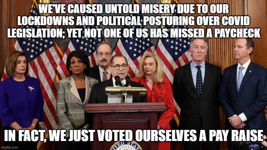 House Democrats | WE'VE CAUSED UNTOLD MISERY DUE TO OUR LOCKDOWNS AND POLITICAL POSTURING OVER COVID LEGISLATION; YET NOT ONE OF US HAS MISSED A PAYCHECK; IN FACT, WE JUST VOTED OURSELVES A PAY RAISE | image tagged in house democrats | made w/ Imgflip meme maker