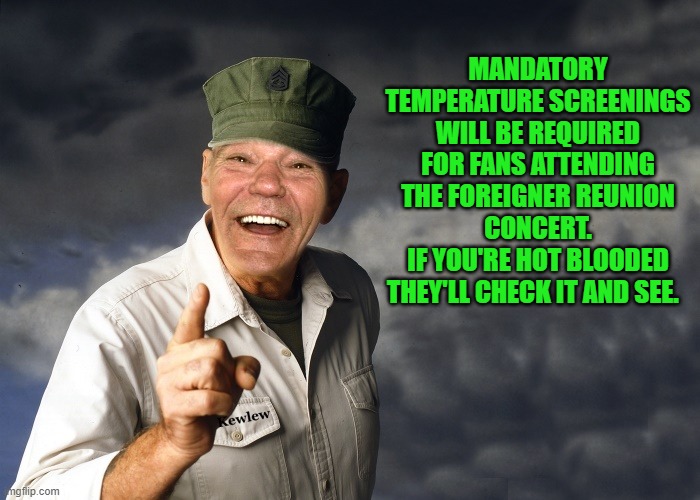 hot blooded | MANDATORY TEMPERATURE SCREENINGS WILL BE REQUIRED FOR FANS ATTENDING
THE FOREIGNER REUNION CONCERT.
IF YOU'RE HOT BLOODED THEY'LL CHECK IT AND SEE. | image tagged in kewlew,hot blooded | made w/ Imgflip meme maker