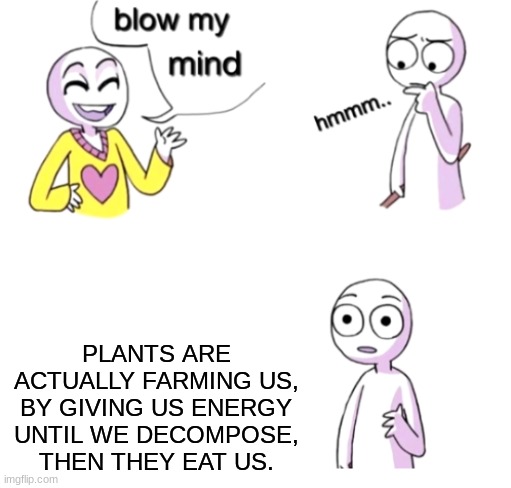our life is a lie. | PLANTS ARE ACTUALLY FARMING US, BY GIVING US ENERGY UNTIL WE DECOMPOSE, THEN THEY EAT US. | image tagged in blow my mind | made w/ Imgflip meme maker