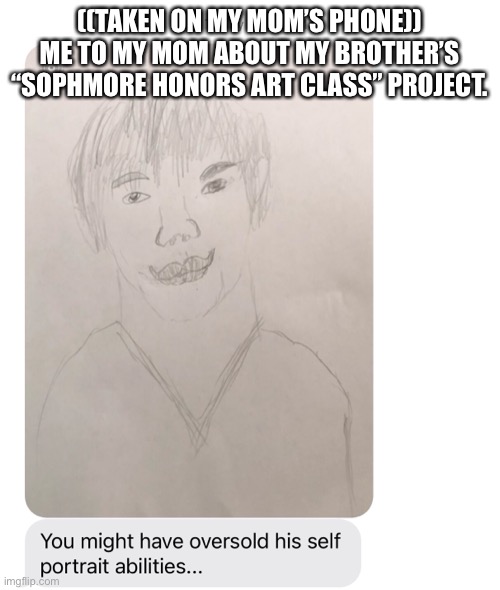 REMEBER THIS THE NEXT TIME YOU THINK YOURE A BAD ARTIST! | ((TAKEN ON MY MOM’S PHONE))
ME TO MY MOM ABOUT MY BROTHER’S “SOPHMORE HONORS ART CLASS” PROJECT. | image tagged in funniest comment gets fifteen upvotes | made w/ Imgflip meme maker