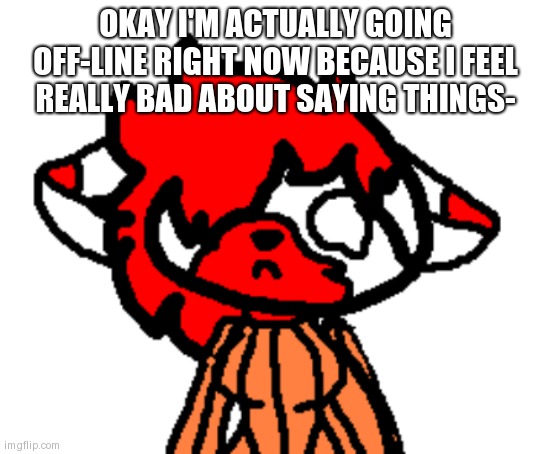 lit sad | OKAY I'M ACTUALLY GOING OFF-LINE RIGHT NOW BECAUSE I FEEL REALLY BAD ABOUT SAYING THINGS- | image tagged in lit sad | made w/ Imgflip meme maker