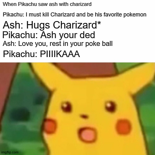 Depressed pikachu | When Pikachu saw ash with charizard; Pikachu: I must kill Charizard and be his favorite pokemon; Ash: Hugs Charizard*; Pikachu: Ash your ded; Ash: Love you, rest in your poke ball; Pikachu: PIIIIKAAA | image tagged in memes,surprised pikachu | made w/ Imgflip meme maker