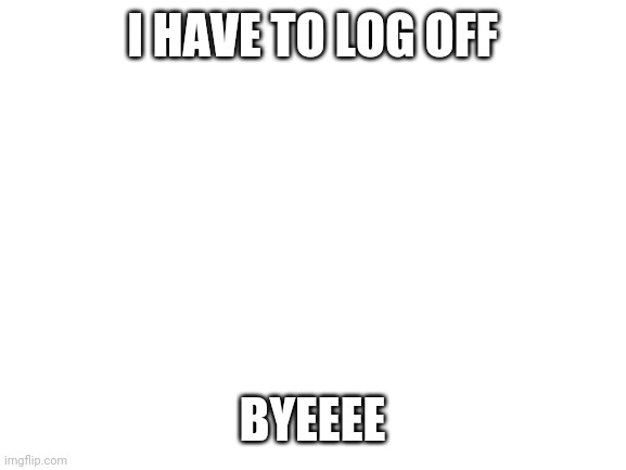 Blank White Template | I HAVE TO LOG OFF; BYEEEE | image tagged in blank white template | made w/ Imgflip meme maker