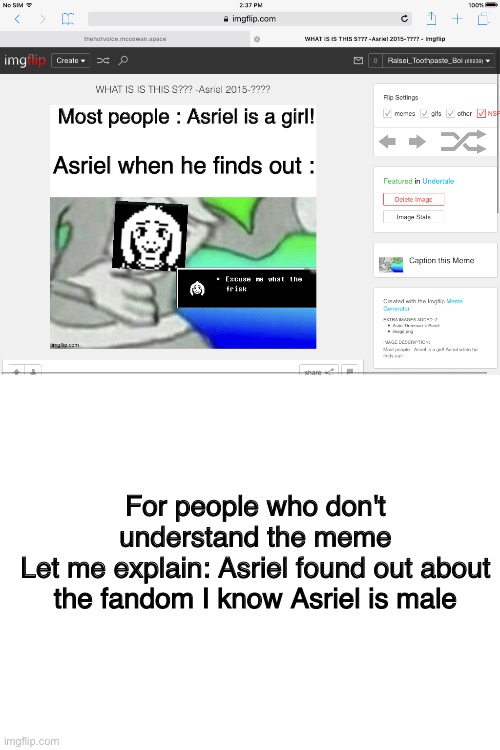 Explaination | For people who don't understand the meme
Let me explain: Asriel found out about the fandom I know Asriel is male | image tagged in blank white template,trying to explain,asriel,memes,undertale,oh wow are you actually reading these tags | made w/ Imgflip meme maker