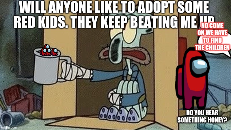 Squidward Begging | WILL ANYONE LIKE TO ADOPT SOME RED KIDS. THEY KEEP BEATING ME UP; NO COME ON WE HAVE TO FIND THE CHILDREN; DO YOU HEAR SOMETHING HONEY? | image tagged in squidward begging | made w/ Imgflip meme maker