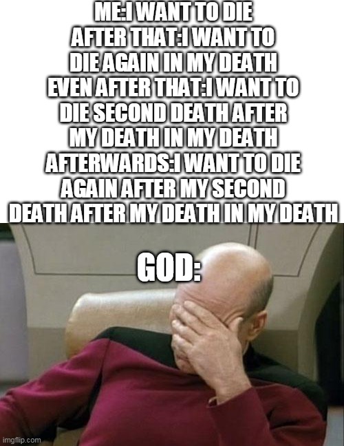 Captain Picard Facepalm | ME:I WANT TO DIE
AFTER THAT:I WANT TO DIE AGAIN IN MY DEATH
EVEN AFTER THAT:I WANT TO DIE SECOND DEATH AFTER MY DEATH IN MY DEATH
AFTERWARDS:I WANT TO DIE AGAIN AFTER MY SECOND DEATH AFTER MY DEATH IN MY DEATH; GOD: | image tagged in memes,captain picard facepalm | made w/ Imgflip meme maker