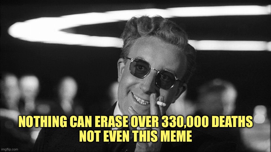 Doctor Strangelove says... | NOTHING CAN ERASE OVER 330,000 DEATHS
NOT EVEN THIS MEME | image tagged in doctor strangelove says | made w/ Imgflip meme maker