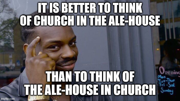 As Martin Luther said... | IT IS BETTER TO THINK OF CHURCH IN THE ALE-HOUSE; THAN TO THINK OF THE ALE-HOUSE IN CHURCH | image tagged in memes,roll safe think about it,alehouse,ale-house,church,martin luther | made w/ Imgflip meme maker