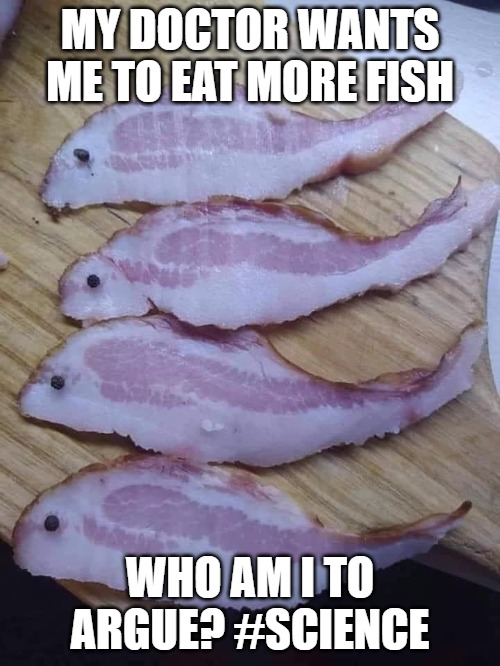 Eat more fish | MY DOCTOR WANTS ME TO EAT MORE FISH; WHO AM I TO ARGUE? #SCIENCE | image tagged in fish,bacon,science | made w/ Imgflip meme maker
