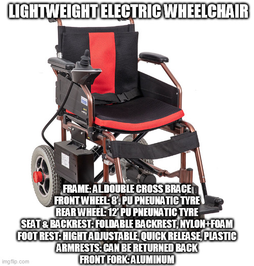 LIGHTWEIGHT ELECTRIC WHEELCHAIR; FRAME: AL.DOUBLE CROSS BRACE

FRONT WHEEL: 8’, PU PNEUNATIC TYRE

REAR WHEEL: 12’ PU PNEUNATIC TYRE

SEAT & BACKREST: FOLDABLE BACKREST, NYLON+FOAM

FOOT REST: HIGHT ADJUSTABLE, QUICK RELEASE, PLASTIC

ARMRESTS: CAN BE RETURNED BACK

FRONT FORK: ALUMINUM | made w/ Imgflip meme maker