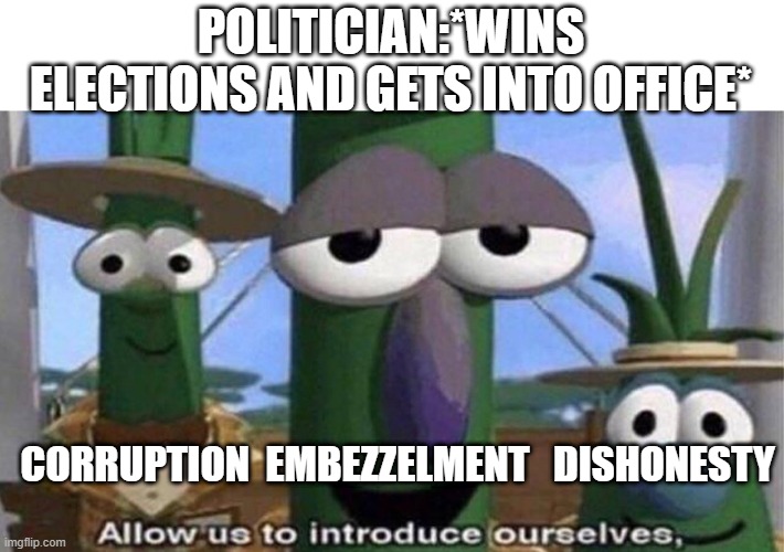 smh the state of every government | POLITICIAN:*WINS ELECTIONS AND GETS INTO OFFICE*; CORRUPTION  EMBEZZELMENT   DISHONESTY | image tagged in veggietales 'allow us to introduce ourselfs' | made w/ Imgflip meme maker
