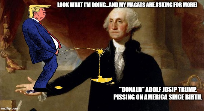 LOOK WHAT I'M DOING...AND MY MAGATS ARE ASKING FOR MORE! "DONALD" ADOLF JOSIP TRUMP.
PISSING ON AMERICA SINCE BIRTH. | made w/ Imgflip meme maker