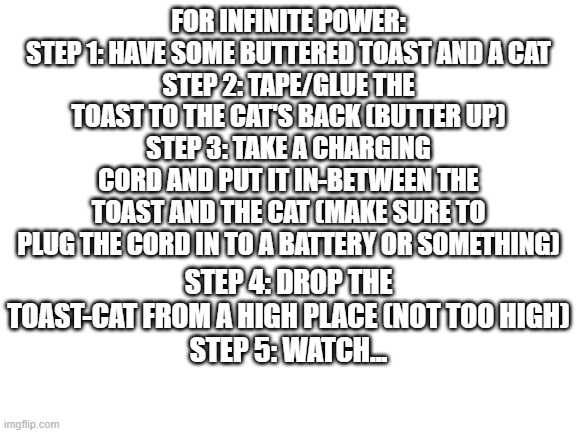 Blank White Template | FOR INFINITE POWER:
STEP 1: HAVE SOME BUTTERED TOAST AND A CAT
STEP 2: TAPE/GLUE THE TOAST TO THE CAT'S BACK (BUTTER UP)
STEP 3: TAKE A CHAR | image tagged in blank white template | made w/ Imgflip meme maker