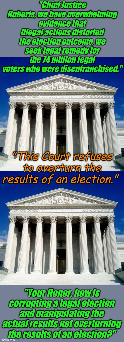 As a child, John Roberts was found of screaming, "You're not the boss of MEEEEEEEEE!" | "Chief Justice Roberts, we have overwhelming evidence that illegal actions distorted the election outcome, we seek legal remedy for the 74 million legal voters who were disenfranchised."; "This Court refuses to overturn the results of an election."; "Your Honor, how is corrupting a legal election and manipulating the actual results not overturning the results of an election?" | image tagged in u s supreme court | made w/ Imgflip meme maker