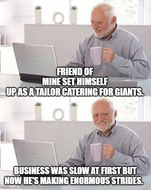 Hide the Pain Harold | FRIEND OF MINE SET HIMSELF UP AS A TAILOR CATERING FOR GIANTS. BUSINESS WAS SLOW AT FIRST BUT NOW HE'S MAKING ENORMOUS STRIDES. | image tagged in memes,hide the pain harold | made w/ Imgflip meme maker