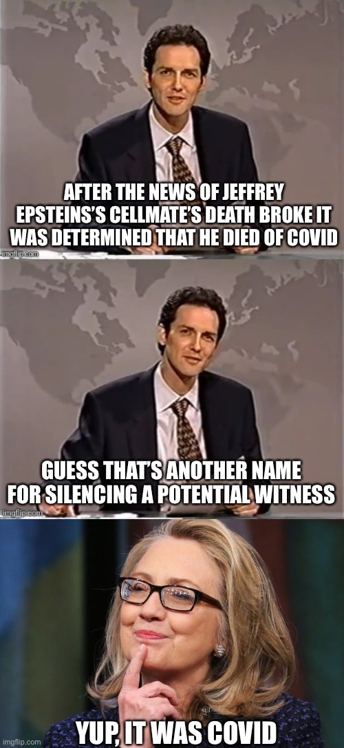 People who may have dirt on the Clintons tend to die | AFTER THE NEWS OF JEFFREY EPSTEINS’S CELLMATE’S DEATH BROKE IT WAS DETERMINED THAT HE DIED OF COVID; GUESS THAT’S ANOTHER NAME FOR SILENCING A POTENTIAL WITNESS; YUP, IT WAS COVID | image tagged in weekend update with norm,hillary clinton | made w/ Imgflip meme maker