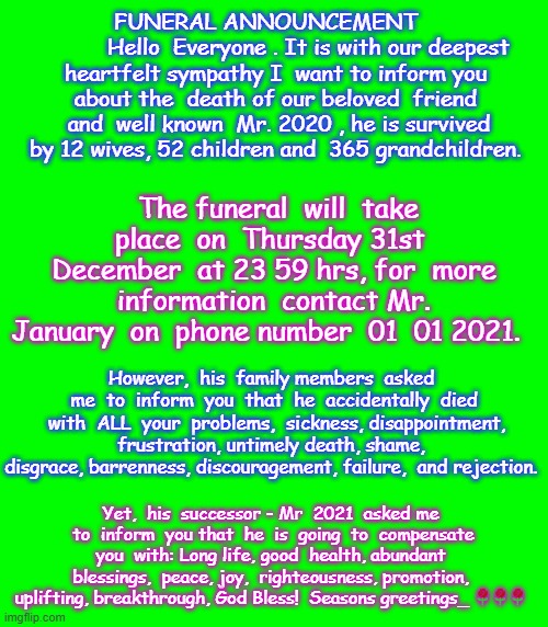 2020 funeral | FUNERAL ANNOUNCEMENT   
          Hello  Everyone . It is with our deepest heartfelt sympathy I  want to inform you about the  death of our beloved  friend  and  well known  Mr. 2020 , he is survived by 12 wives, 52 children and  365 grandchildren. The funeral  will  take place  on  Thursday 31st  December  at 23 59 hrs, for  more information  contact Mr. January  on  phone number  01  01 2021. However,  his  family members  asked  me  to  inform  you  that  he  accidentally  died  with  ALL  your  problems,  sickness, disappointment, frustration, untimely death, shame,  disgrace, barrenness, discouragement, failure,  and rejection. Yet,  his  successor - Mr  2021  asked me  to  inform  you that  he  is  going  to  compensate  you  with: Long life, good  health, abundant  blessings,  peace, joy,  righteousness, promotion, uplifting, breakthrough, God Bless!  Seasons greetings_ 🌹🌹🌹 | image tagged in happy new year | made w/ Imgflip meme maker