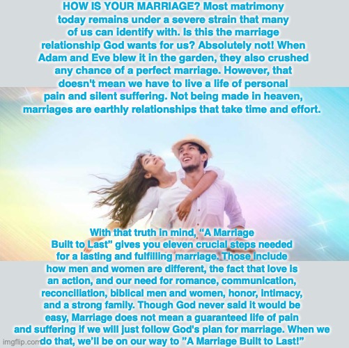 HOW IS YOUR MARRIAGE? Most matrimony today remains under a severe strain that many of us can identify with. Is this the marriage relationship God wants for us? Absolutely not! When Adam and Eve blew it in the garden, they also crushed any chance of a perfect marriage. However, that doesn't mean we have to live a life of personal pain and silent suffering. Not being made in heaven, marriages are earthly relationships that take time and effort. With that truth in mind, “A Marriage Built to Last” gives you eleven crucial steps needed for a lasting and fulfilling marriage. Those include how men and women are different, the fact that love is an action, and our need for romance, communication, reconciliation, biblical men and women, honor, intimacy, and a strong family. Though God never said it would be easy, Marriage does not mean a guaranteed life of pain and suffering if we will just follow God's plan for marriage. When we
do that, we’ll be on our way to ”A Marriage Built to Last!” | image tagged in marriage,bible,jesus,christian,happy,joy | made w/ Imgflip meme maker