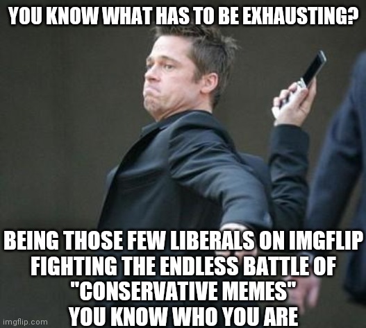 Without you imgflip would not be fun. There are some great sports out there, tho. | YOU KNOW WHAT HAS TO BE EXHAUSTING? BEING THOSE FEW LIBERALS ON IMGFLIP
FIGHTING THE ENDLESS BATTLE OF
"CONSERVATIVE MEMES"
YOU KNOW WHO YOU ARE | image tagged in cellphone,liberal vs conservative,liberals,memes | made w/ Imgflip meme maker