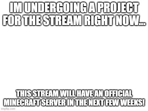 im going to create a server for the stream...me and my buddies know all about creating servers, so it should be easy | IM UNDERGOING A PROJECT FOR THE STREAM RIGHT NOW... THIS STREAM WILL HAVE AN OFFICIAL MINECRAFT SERVER IN THE NEXT FEW WEEKS! | image tagged in blank white template | made w/ Imgflip meme maker