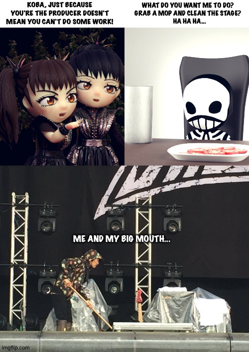 Kobametal, the mad genius behind Babymetal who also does lots of other stuff | KOBA, JUST BECAUSE YOU'RE THE PRODUCER DOESN'T MEAN YOU CAN'T DO SOME WORK! WHAT DO YOU WANT ME TO DO?  
GRAB A MOP AND CLEAN THE STAGE?  
HA HA HA... ME AND MY BIG MOUTH... | image tagged in babymetal,kobametal | made w/ Imgflip meme maker