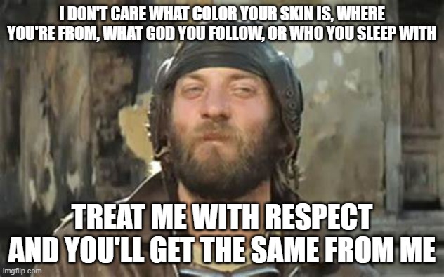 Treat Me With Respect | I DON'T CARE WHAT COLOR YOUR SKIN IS, WHERE YOU'RE FROM, WHAT GOD YOU FOLLOW, OR WHO YOU SLEEP WITH; TREAT ME WITH RESPECT AND YOU'LL GET THE SAME FROM ME | image tagged in respect,skin color,religion | made w/ Imgflip meme maker