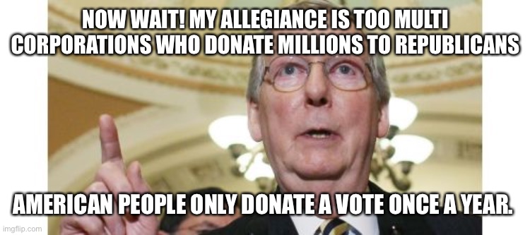 Mitch McConnell Meme | NOW WAIT! MY ALLEGIANCE IS TOO MULTI CORPORATIONS WHO DONATE MILLIONS TO REPUBLICANS AMERICAN PEOPLE ONLY DONATE A VOTE ONCE A YEAR. | image tagged in memes,mitch mcconnell | made w/ Imgflip meme maker