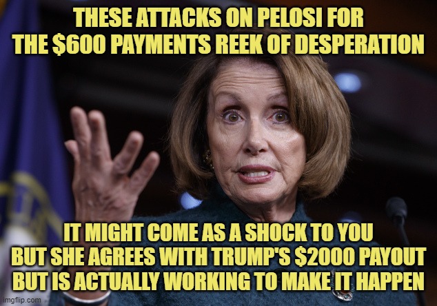 There are plenty of reasons to not like this woman.  This isn't one of them. | THESE ATTACKS ON PELOSI FOR THE $600 PAYMENTS REEK OF DESPERATION; IT MIGHT COME AS A SHOCK TO YOU BUT SHE AGREES WITH TRUMP'S $2000 PAYOUT BUT IS ACTUALLY WORKING TO MAKE IT HAPPEN | image tagged in good old nancy pelosi,trump,covid relief,house,senate,congress | made w/ Imgflip meme maker