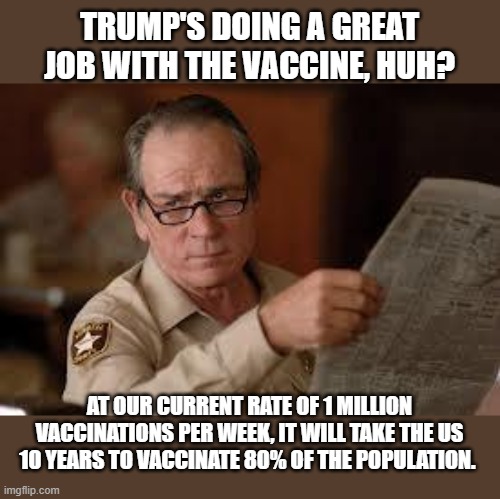 no country for old men tommy lee jones | TRUMP'S DOING A GREAT JOB WITH THE VACCINE, HUH? AT OUR CURRENT RATE OF 1 MILLION VACCINATIONS PER WEEK, IT WILL TAKE THE US 10 YEARS TO VACCINATE 80% OF THE POPULATION. | image tagged in no country for old men tommy lee jones | made w/ Imgflip meme maker