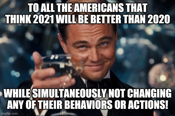Leonardo Dicaprio Cheers | TO ALL THE AMERICANS THAT THINK 2021 WILL BE BETTER THAN 2020; WHILE SIMULTANEOUSLY NOT CHANGING ANY OF THEIR BEHAVIORS OR ACTIONS! | image tagged in memes,leonardo dicaprio cheers | made w/ Imgflip meme maker