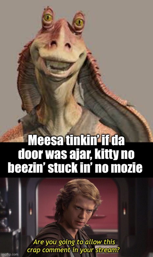 Are you going to allow this crap comment in your stream? Meesa tinkin’ if da door was ajar, kitty no beezin’ stuck in’ no mozie | made w/ Imgflip meme maker