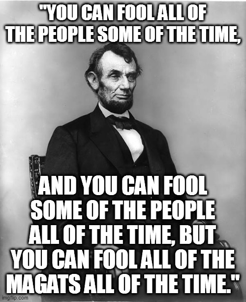 MAGAts believe everything that trump and the republicans vomit out at them. | "YOU CAN FOOL ALL OF THE PEOPLE SOME OF THE TIME, AND YOU CAN FOOL SOME OF THE PEOPLE ALL OF THE TIME, BUT YOU CAN FOOL ALL OF THE MAGATS ALL OF THE TIME." | image tagged in abraham lincoln,magats,special kind of stupid | made w/ Imgflip meme maker