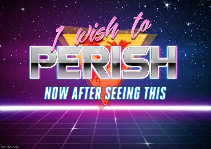 I wish to perish now after seeing this | image tagged in i wish to perish now after seeing this | made w/ Imgflip meme maker