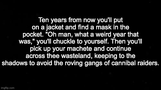 Ten years from now | Ten years from now you'll put on a jacket and find a mask in the pocket. "Oh man, what a weird year that was," you'll chuckle to yourself. Then you'll pick up your machete and continue across thee wasteland, keeping to the shadows to avoid the roving gangs of cannibal raiders. | image tagged in 2020 sucks | made w/ Imgflip meme maker