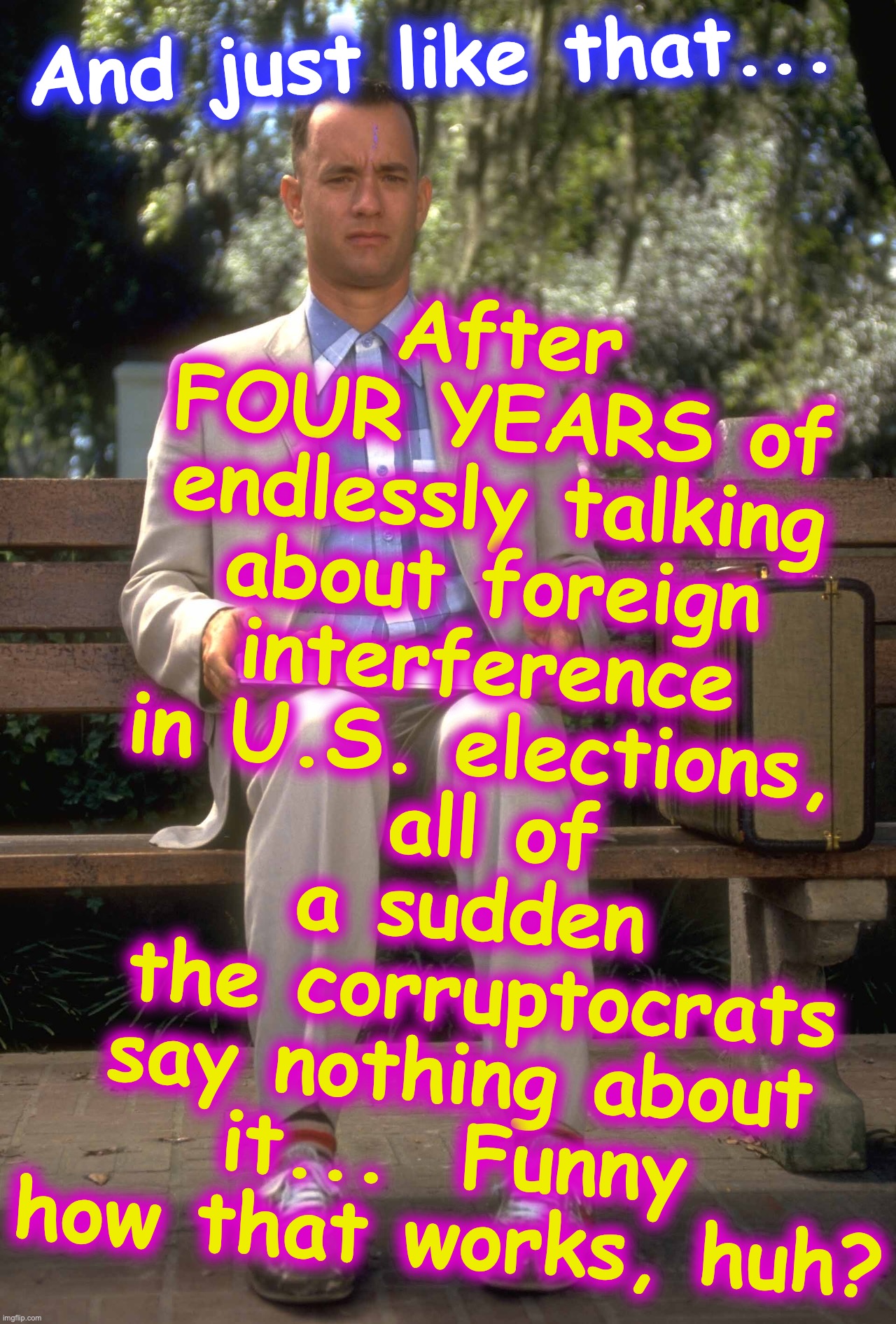 Forrest Gump | After FOUR YEARS of endlessly talking about foreign interference in U.S. elections,
 all of a sudden
 the corruptocrats say nothing about it...  Funny how that works, huh? And just like that... | image tagged in forrest gump | made w/ Imgflip meme maker