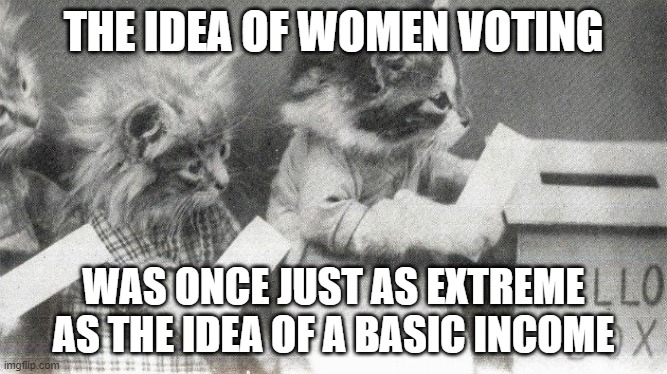 The idea of women voting was once just as extreme as the idea of a basic income | THE IDEA OF WOMEN VOTING; WAS ONCE JUST AS EXTREME
AS THE IDEA OF A BASIC INCOME | image tagged in voting,basic income | made w/ Imgflip meme maker
