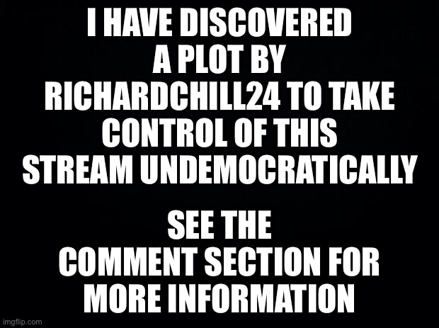 See the comment section for this major discovery | I HAVE DISCOVERED A PLOT BY RICHARDCHILL24 TO TAKE CONTROL OF THIS STREAM UNDEMOCRATICALLY; SEE THE COMMENT SECTION FOR MORE INFORMATION | image tagged in memes,politics | made w/ Imgflip meme maker