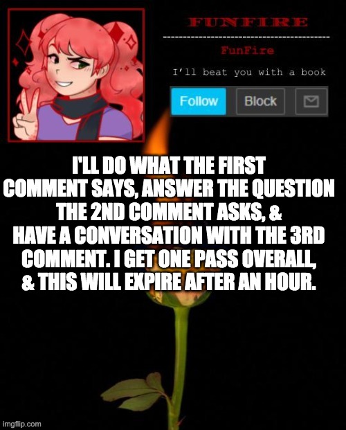 I'm boreddddd | I'LL DO WHAT THE FIRST COMMENT SAYS, ANSWER THE QUESTION THE 2ND COMMENT ASKS, & HAVE A CONVERSATION WITH THE 3RD COMMENT. I GET ONE PASS OVERALL, & THIS WILL EXPIRE AFTER AN HOUR. | image tagged in funfire cursed announcement | made w/ Imgflip meme maker