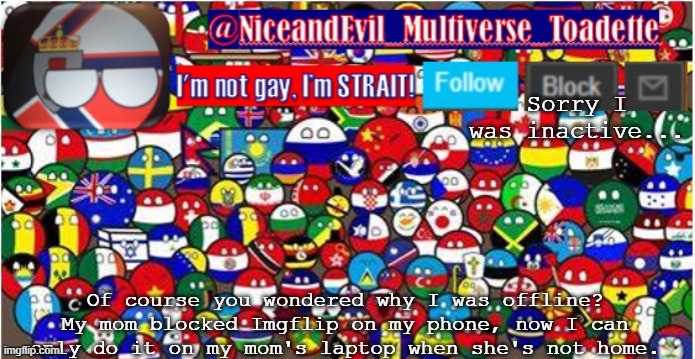 NiceandEvil Countryballs A_n_n_o_u_c_e_m_e_n_t | Sorry I was inactive... Of course you wondered why I was offline? My mom blocked Imgflip on my phone, now I can only do it on my mom's laptop when she's not home. | image tagged in niceandevil countryballs a_n_n_o_u_c_e_m_e_n_t | made w/ Imgflip meme maker