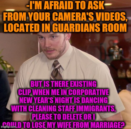 -Strictly eyes. | -I'M AFRAID TO ASK FROM YOUR CAMERA'S VIDEOS, LOCATED IN GUARDIANS ROOM; BUT IS THERE EXISTING CLIP WHEN ME IN CORPORATIVE NEW YEAR'S NIGHT IS DANCING WITH CLEANING STAFF IMMIGRANTS, PLEASE TO DELETE OR I COULD TO LOSE MY WIFE FROM MARRIAGE? | image tagged in memes,afraid to ask andy,corporations,office space,new years,getting married | made w/ Imgflip meme maker